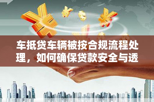 益阳车抵贷车辆被按合规流程处理，如何确保贷款安全与透明？