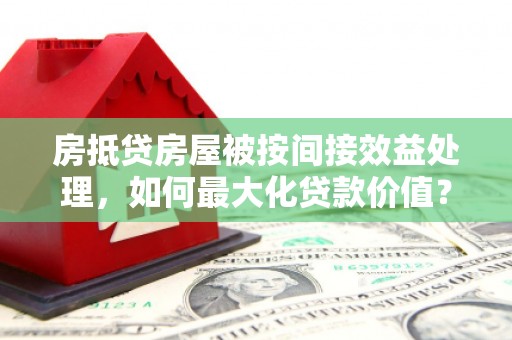 广阳房抵贷房屋被按间接效益处理，如何最大化贷款价值？